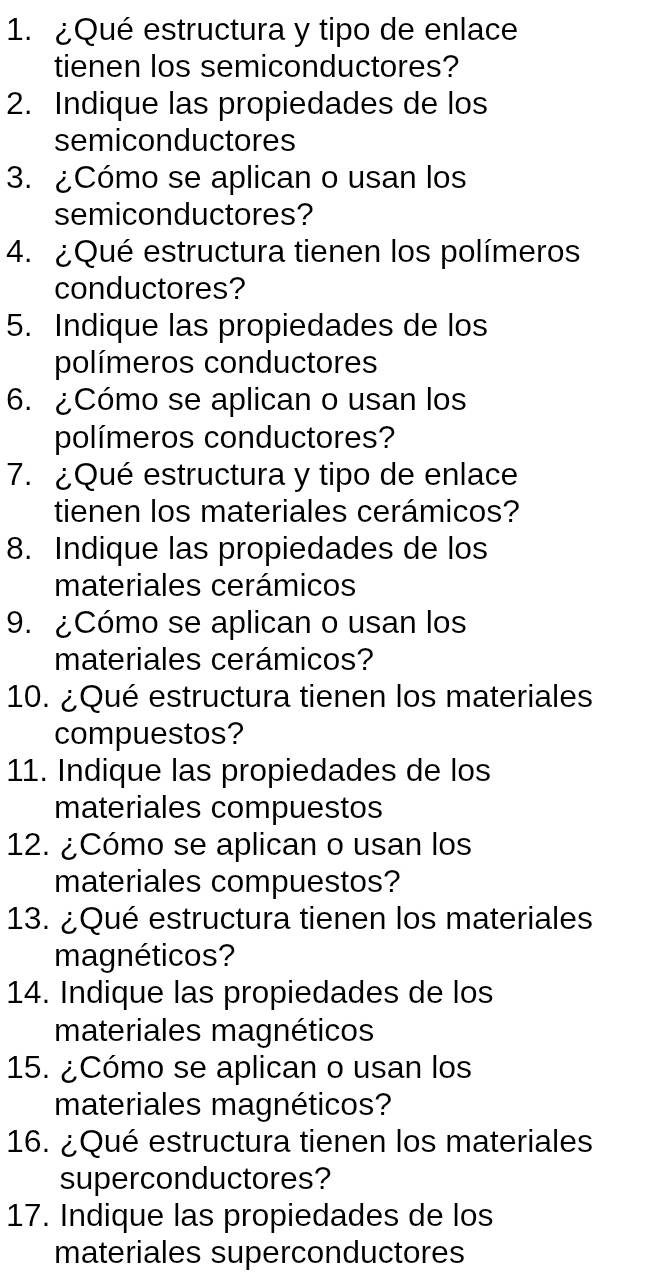 ¿Qué estructura y tipo de enlace 
tienen los semiconductores? 
2. Indique las propiedades de los 
semiconductores 
3. ¿Cómo se aplican o usan los 
semiconductores? 
4. ¿Qué estructura tienen los polímeros 
conductores? 
5. Indique las propiedades de los 
polímeros conductores 
6. ¿Cómo se aplican o usan los 
polímeros conductores? 
7. ¿Qué estructura y tipo de enlace 
tienen los materiales cerámicos? 
8. Indique las propiedades de los 
materiales cerámicos 
9. ¿Cómo se aplican o usan los 
materiales cerámicos? 
10. ¿Qué estructura tienen los materiales 
compuestos? 
11. Indique las propiedades de los 
materiales compuestos 
12. ¿Cómo se aplican o usan los 
materiales compuestos? 
13. ¿Qué estructura tienen los materiales 
magnéticos? 
14. Indique las propiedades de los 
materiales magnéticos 
15. ¿Cómo se aplican o usan los 
materiales magnéticos? 
16. ¿Qué estructura tienen los materiales 
superconductores? 
17. Indique las propiedades de los 
materiales superconductores