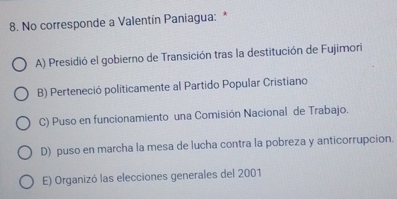 No corresponde a Valentín Paniagua: *
A) Presidió el gobierno de Transición tras la destitución de Fujimori
B) Perteneció políticamente al Partido Popular Cristiano
C) Puso en funcionamiento una Comisión Nacional de Trabajo.
D) puso en marcha la mesa de lucha contra la pobreza y anticorrupcion.
E) Organizó las elecciones generales del 2001