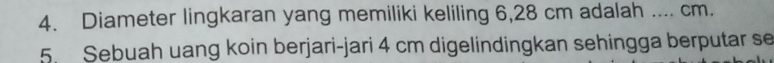 Diameter lingkaran yang memiliki keliling 6,28 cm adalah .... cm. 
5. Sebuah uang koin berjari-jari 4 cm digelindingkan sehingga berputar se