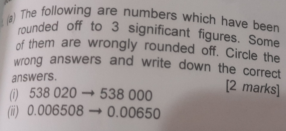 The following are numbers which have been 
rounded off to 3 significant figures. Some 
of them are wrongly rounded off. Circle the 
wrong answers and write down the correct 
answers. 
(i) 538 020 → 538 000
[2 marks] 
(ii) 0.006508 → 0.00650