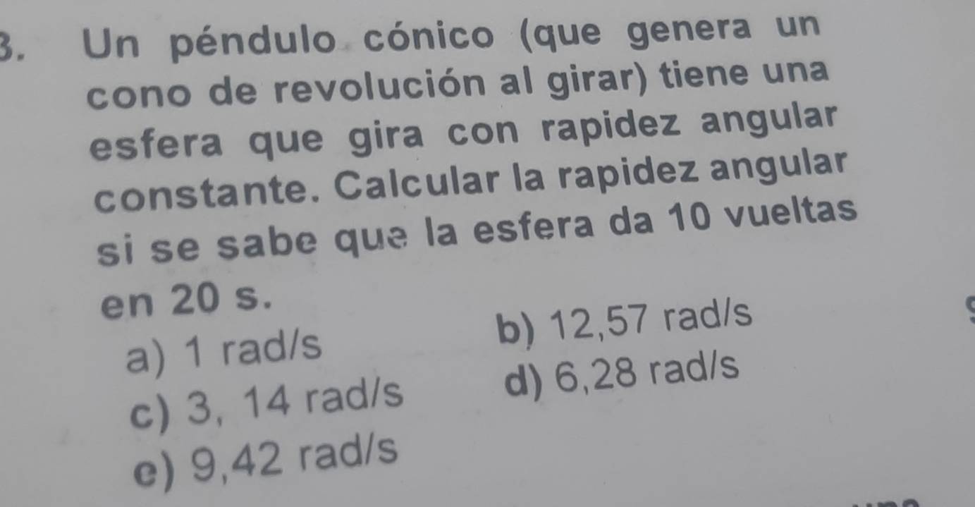 Un péndulo cónico (que genera un
cono de revolución al girar) tiene una
esfera que gira con rapidez angular
constante. Calcular la rapidez angular
si se sabe que la esfera da 10 vueltas
en 20 s.
a) 1 rad/s b) 12,57 rad/s
c) 3, 14 rad/s d) 6,28 rad/s
e) 9,42 rad/s