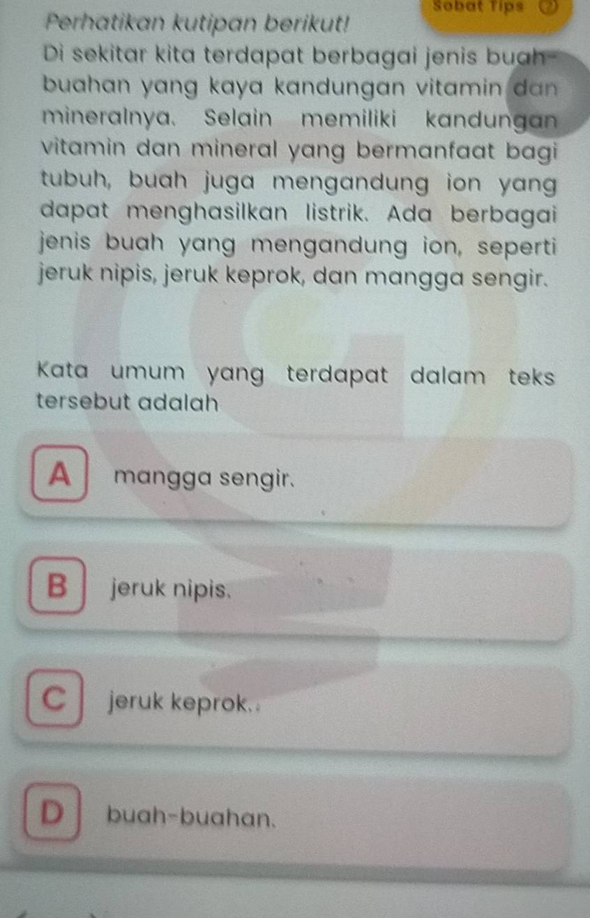 Sobat Tips
Perhatikan kutipan berikut!
Di sekitar kita terdapat berbagai jenis buah-
buahan yang kaya kandungan vitam in da .
mineralnya. Selain memiliki kandunga
vitamin dan mineral yang bermanfaat bagi
tubuh, buah juga mengandung ion yang
dapat menghasilkan listrik. Ada berbagai
jenis buah yang mengandung ion, seperti
jeruk nipis, jeruk keprok, dan mangga sengir.
Kata umum yang terdapat dalam teks 
tersebut adalah
A mangga sengir.
B jeruk nipis.
Cjeruk keprok. .
D buah-buahan.