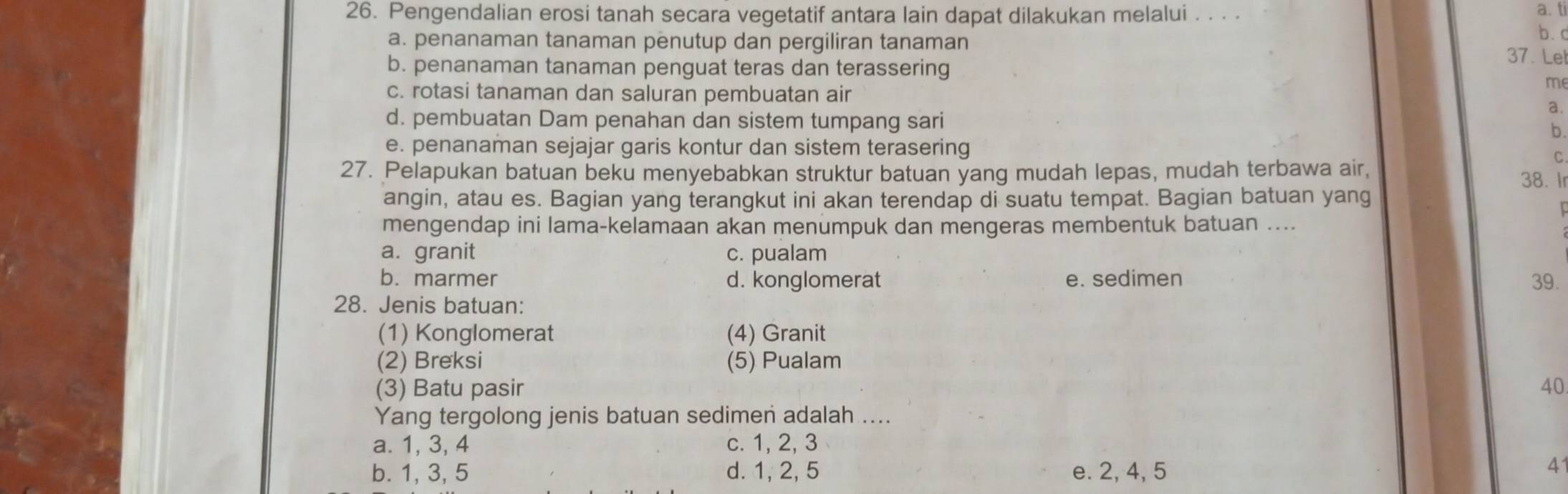 Pengendalian erosi tanah secara vegetatif antara lain dapat dilakukan melalui . . . .
a. ti
b.c
a. penanaman tanaman penutup dan pergiliran tanaman 37. Lel
b. penanaman tanaman penguat teras dan terassering
me
c. rotasi tanaman dan saluran pembuatan air
a.
d. pembuatan Dam penahan dan sistem tumpang sari
b.
e. penanaman sejajar garis kontur dan sistem terasering
C
27. Pelapukan batuan beku menyebabkan struktur batuan yang mudah lepas, mudah terbawa air, 38. I
angin, atau es. Bagian yang terangkut ini akan terendap di suatu tempat. Bagian batuan yang
mengendap ini lama-kelamaan akan menumpuk dan mengeras membentuk batuan ....
a. granit c. pualam
b. marmer d. konglomerat e. sedimen 39.
28. Jenis batuan:
(1) Konglomerat (4) Granit
(2) Breksi (5) Pualam
(3) Batu pasir 40
Yang tergolong jenis batuan sedimen adalah ....
a. 1, 3, 4 c. 1, 2, 3
b. 1, 3, 5 d. 1, 2, 5 e. 2, 4, 5
41