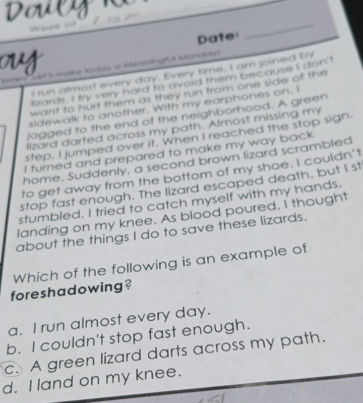 Douegn
We
Date:
_
u
brain! Let's make today a theaningiful knandialy'
I run almost every day. Every time, I am joined by
lizards. I try very hard to avoid them because I don't
want to hurt them as they run from one side of the
sidewalk to another. With my earphones on. I
jogged to the end of the neighborhood. A green
lizard darted across my path. Almost missing my
step, I jumped over it. When I reached the stop sign.
I turned and prepared to make my way back
home. Suddenly, a second brown lizard scrambled
to get away from the bottom of my shoe. I couldn't
stop fast enough. The lizard escaped death, but I st
stumbled. I tried to catch myself with my hands,
landing on my knee. As blood poured, I thought
about the things I do to save these lizards.
Which of the following is an example of
foreshadowing?
a. I run almost every day.
b. I couldn't stop fast enough.
c. A green lizard darts across my path.
d. I land on my knee.