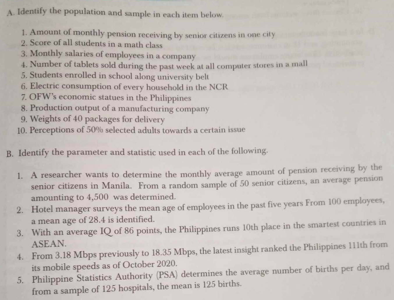 Identify the population and sample in each item below. 
1. Amount of monthly pension receiving by senior citizens in one city 
2. Score of all students in a math class 
3. Monthly salaries of employees in a company 
4. Number of tablets sold during the past week at all computer stores in a mall 
5. Students enrolled in school along university belt 
6. Electric consumption of every household in the NCR 
7. OFW’s economic statues in the Philippines 
8. Production output of a manufacturing company 
9. Weights of 40 packages for delivery 
10. Perceptions of 50% selected adults towards a certain issue 
B. Identify the parameter and statistic used in each of the following. 
1. A researcher wants to determine the monthly average amount of pension receiving by the 
senior citizens in Manila. From a random sample of 50 senior citizens, an average pension 
amounting to 4,500 was determined. 
2. Hotel manager surveys the mean age of employees in the past five years From 100 employees, 
a mean age of 28.4 is identified. 
3. With an average IQ of 86 points, the Philippines runs 10th place in the smartest countries in 
ASEAN. 
4. From 3.18 Mbps previously to 18.35 Mbps, the latest insight ranked the Philippines 111th from 
its mobile speeds as of October 2020. 
5. Philippine Statistics Authority (PSA) determines the average number of births per day, and 
from a sample of 125 hospitals, the mean is 125 births.