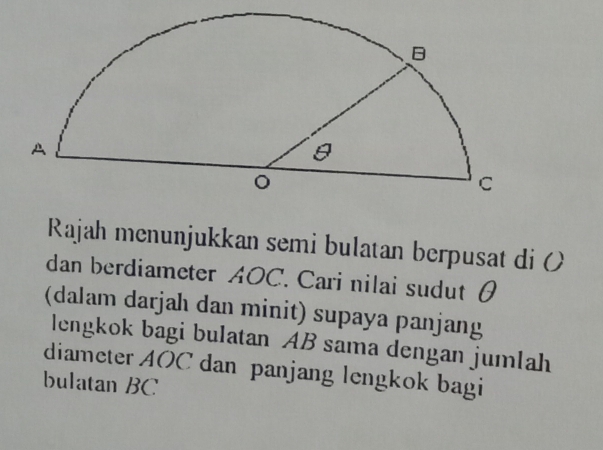 Rajah menunjukkan semi bulatan berpusat di ( 
dan berdiameter AOC. Cari nilai sudut θ
(dalam darjah dan minit) supaya panjang 
lengkok bagi bulatan AB sama dengan jumlah 
diameter AOC dan panjang lengkok bagi 
bulatan BC