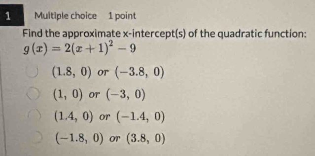 Find the approximate x-intercept(s) of the quadratic function:
g(x)=2(x+1)^2-9
(1.8,0) OT (-3.8,0)
(1,0) O7' (-3,0)
(1.4,0) or (-1.4,0)
(-1.8,0) or (3.8,0)