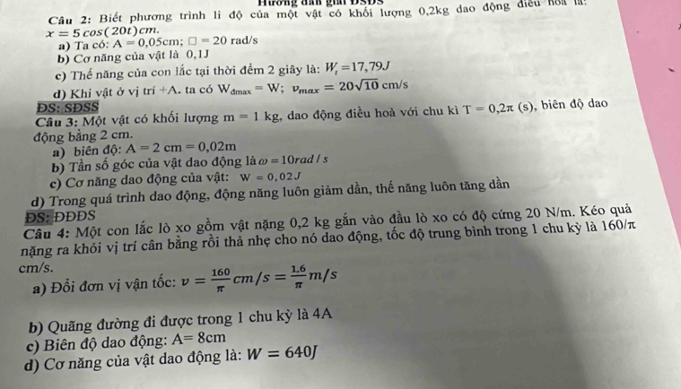 Biết phương trình li độ của một vật có khổi lượng 0,2kg dao động điều hoa lài
x=5cos (20t)cn
a) Ta có: A=0,05cm; □ =20rad/s
b) Cơ năng của vật là 0,1J
c) Thế năng của con lắc tại thời đểm 2 giây là: W_i=17,79J
d) Khi vật ở vị tri+A ta có W_dmax=W; v_max=20sqrt(10)cm/s
ĐS: SĐSS
Câu 3: Một vật có khối lượng m=1kg , dao động điều hoả với chu kì T=0,2π (s) , biên độ dao 
động bằng 2 cm. 
a) biên độ: A=2cm=0,02m
b) Tần số góc của vật dao động là omega =10rad/s
c) Cơ năng dao động của vật: W=0,02J
d) Trong quá trình dao động, động năng luôn giảm dần, thế năng luôn tăng dần 
DS: DDDS 
Câu 4: Một con lắc lò xo gồm vật nặng 0,2 kg gắn vào đầu lò xo có độ cứng 20 N/m. Kéo quả 
nặng ra khỏi vị trí cân bằng rồi thả nhẹ cho nó dao động, tốc độ trung bình trong 1 chu kỳ là 160/π
cm/s. 
a) Đổi đơn vị vận tốc: v= 160/π  cm/s= (1.6)/π  m/s
b) Quãng đường đi được trong 1 chu kỳ là 4A 
c) Biên độ dao động: A=8cm
d) Cơ năng của vật dao động là: W=640J