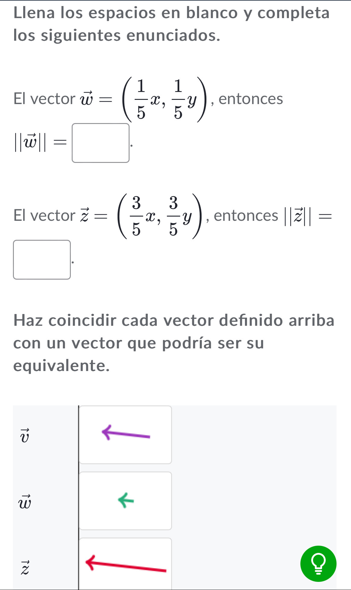 Llena los espacios en blanco y completa
los siguientes enunciados.
El vector vector w=( 1/5 x, 1/5 y) , entonces
||vector w||=□. 
El vector vector z=( 3/5 x, 3/5 y) , entonces ||vector z||=
□ 
□  
Haz coincidir cada vector defnido arriba
con un vector que podría ser su
equivalente.
vector v
vector w
vector z