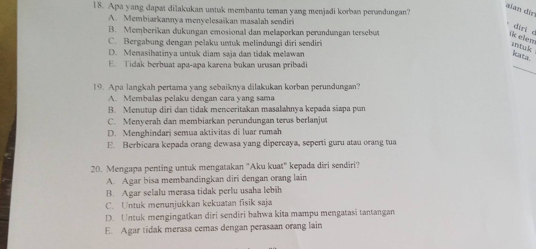 Apa yang dapat dilakukan untuk membantu teman yang menjadi korban perundungan?
aian dir
A. Membiarkannya menyelesaikan masalah sendiri
B. Memberikan dukungan emosional dan melaporkan perundungan tersebut
diri ik elem
C. Bergabung dengan pelaku untuk melindungi diri sendiri
intuk
D. Menasihatinya untuk diam saja dan tidak melawan
kata.
E. Tidak berbuat apa-apa karena bukan urusan pribadi
_
19. Apa langkah pertama yang sebaiknya dilakukan korban perundungan?
A. Membalas pelaku dengan cara yang sama
B. Menutup diri dan tidak menceritakan masalahnya kepada siapa pun
C. Menyerah dan membiarkan perundungan terus berlanjut
D. Menghindarj semua aktivitas di luar rumah
E. Berbicara kepada orang dewasa yang dipercaya, seperti guru atau orang tua
20. Mengapa penting untuk mengatakan "Aku kuat" kepada diri sendiri?
A. Agar bisa membandingkan diri dengan orang lain
B. Agar selalu merasa tidak perlu usaha lebih
C. Untuk menunjukkan kekuatan fisik saja
D. Untuk mengingatkan diri sendiri bahwa kita mampu mengatasi tantangan
E. Agar tidak merasa cemas dengan perasaan orang lain