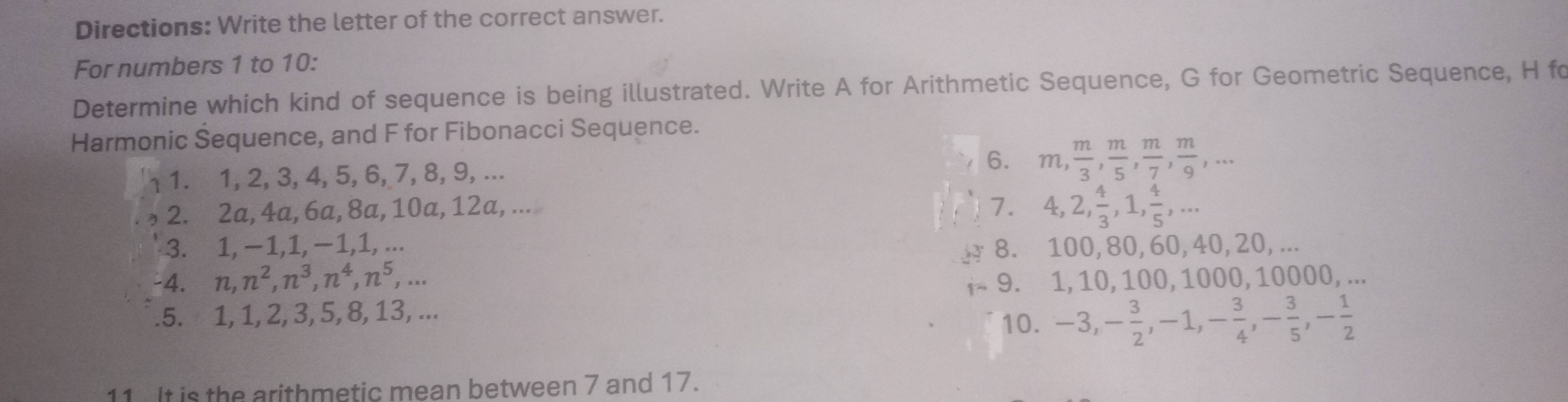 Directions: Write the letter of the correct answer. 
For numbers 1 to 10: 
Determine which kind of sequence is being illustrated. Write A for Arithmetic Sequence, G for Geometric Sequence, H fo 
Harmonic Šequence, and F for Fibonacci Sequence. 
1. 1, 2, 3, 4, 5, 6, 7, 8, 9, ... 6. m,  m/3 ,  m/5 ,  m/7 ,  m/9 ,... 
2. 2a, 4a, 6a, 8a, 10a, 12a, ... 7. 4, 2,  4/3 , 1,  4/5 ,... 
3. 1, −1, 1, −1, 1, ... 8. 100, 80, 60, 40, 20, ... 
-4. n, n^2, n^3, n^4, n^5,... 9. 1, 10, 100, 1000, 10000, ... 
.5. 1, 1, 2, 3, 5, 8, 13, ... 
10. -3, - 3/2 , -1, - 3/4 , - 3/5 , - 1/2 
11 It is the arithmetic mean between 7 and 17.