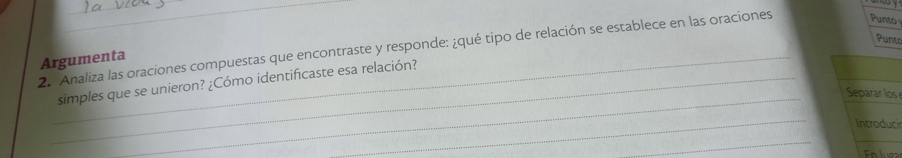 Analiza las oraciones compuestas que encontraste y responde: ¿qué tipo de relación se establece en las oraciones 
Punto 
Punto 
Argumenta 
_simples que se unieron? ¿Cómo identificaste esa relación? 
_s 
_ 
ir 
_