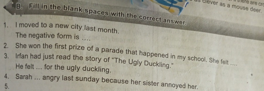 there are cr 
s clever as a mouse deer. 
B. Fill in the blank spaces with the correct answer. 
1. I moved to a new city last month. 
The negative form is .... 
2. She won the first prize of a parade that happened in my school. She felt .... 
3. Irfan had just read the story of “The Ugly Duckling.” 
He felt ... for the ugly duckling. 
4. Sarah ... angry last sunday because her sister annoyed her. 
5.