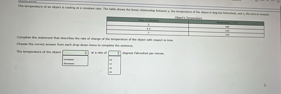 The temperature of an object is cooling at a constant rate. The table shows the linear relationship between y, the temperature of the object in degrees Fahrenheit, and x, the time in minutes.
Complete the statement that describes the rate of change of the temperature of the object with respect to time.
Choose the correct answer from each drop-down menu to complete the sentence.
The temperature of the object 。 at a rate of degrees Fahrenheit per minute.
increases 20
decreases
12
30
18