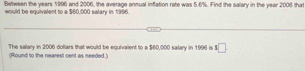 Between the years 1996 and 2006, the average annual inflation rate was 5.6%. Find the salary in the year 2006 that 
would be equivalent to a $60,000 salary in 1996. 
The salary in 2006 dollars that would be equivalent to a $60,000 salary in 1996 is $□. 
(Round to the nearest cent as needed.)