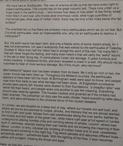 We have had an Earthquake. The men of science all tell us that we have every right to
expect earthquakes. This country lies on the great volcanic belt. There runs under us a
huge crack in the earth's crust, - who knows how deep or how wide? A few flimsy strata
have fallen in and now, who knows what enormous voids, what huge quantities of
imprisoned gas, what seas of molten metal, there may be only a few miles below this fair
surface?
The scientists tell us that there are probably many earthquakes which we do not feel. But
if a small earthquake, even an imperceptible one, why not an earthquake to destroy a
metropolis²?
But, the earth-wave has been faint, and only a feeble echo of some distant shock, for it
was not everywhere, nor was it everybody that was waked by the earthquake of Tuesday.
October 6. More than half the nation has to accept the word of the rest. Yet many felt it
that will never forget the feeling; and many even heard it that will carry the "awful" sound
in the ear to their dying day. In some places it even did damage. It upset furniture and
broke crockery. It displaced bricks, and even revealed a crack in a wall. We should not be
surprised to hear of more serious damage. But if this much, why not more?
BRITANNIA S^3 fabled rock has been shaken from its basis. Be it only an inch or two, the
ocean throne has been tilted up. Throughout the Midland counties, the earthquake
appears to have been felt the most. At Birmingham walls were seen to move, and people
rose from their beds to see what damage had been done. At Edgbaston successive
shocks were plainly felt, houses were shaken to their foundations, "a dreadful rattle" was
rather felt than heard, and people woke one another to ask the meaning. Everything
around was violently agitated. The houses cracked and groaned as if the timbers had
been strained. The policemen on duty saw the walls vibrate, heard everything rattle about
them, and were witnesses to the universal terror of the roused sleepers.
In London, we are situated on a deep bed of clay, where our houses are well built, and
where we are so accustomed to noises, shocks, and tremors that we are almost startled
to find it calm and quiet. Noises from vast warehouses along the river banks, bathed by
the muddy and dull water of the great river, while trains rush past at full speed or rumble
underground uttering horrible cries and vomiting waves of smoke. London: where men
work in darkness, scarcely seeing their own hands and not knowing the meaning of their
labour. London: a rainy, colossal city smelling of molten metal and of soot, ceaselessly
streaming and smoking in the night fog. Fog which persists and assumes different hues -
sometimes ashen - sometimes black. With the lighting of the fires, it soon becomes
yellow and pungent, imtating the throat and eyes.
Here, on this day a  l a m