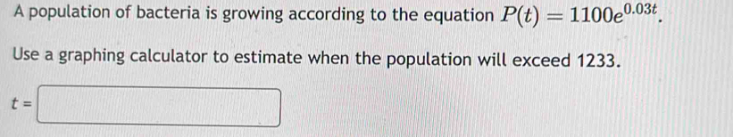 A population of bacteria is growing according to the equation P(t)=1100e^(0.03t). 
Use a graphing calculator to estimate when the population will exceed 1233.
t=□