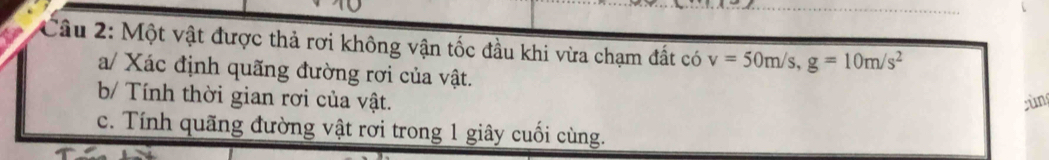 Một vật được thả rơi không vận tốc đầu khi vừa chạm đất có v=50m/s, g=10m/s^2
a/ Xác định quãng đường rơi của vật. 
b/ Tính thời gian rơi của vật. gùng 
c. Tính quãng đường vật rơi trong 1 giây cuối cùng.