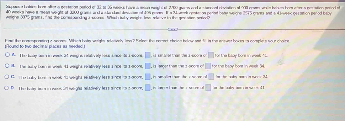 Suppose babies born after a gestation period of 32 to 35 weeks have a mean weight of 2700 grams and a standard deviation of 900 grams while babies born after a gestation period of
40 weeks have a mean weight of 3200 grams and a standard deviation of 495 grams. If a 34-week gestation period baby weighs 2575 grams and a 41-week gestation period baby
weighs 3075 grams, find the corresponding z-scores. Which baby weighs less relative to the gestation period?
Find the corresponding z-scores. Which baby weighs relatively less? Select the correct choice below and fill in the answer boxes to complete your choice.
(Round to two decimal places as needed.)
A. The baby born in week 34 weighs relatively less since its z-score, □ , is smaller than the z-score of □ for the baby born in week 41.
B. The baby born in week 41 weighs relatively less since its z-score, □ , is larger than the z-score of □ for the baby born in week 34.
C. The baby born in week 41 weighs relatively less since its z-score, □ , is smaller than the z-score of □ for the baby born in week 34.
D. The baby born in week 34 weighs relatively less since its z-score, □ , is larger than the z-score of □ for the baby born in week 41.