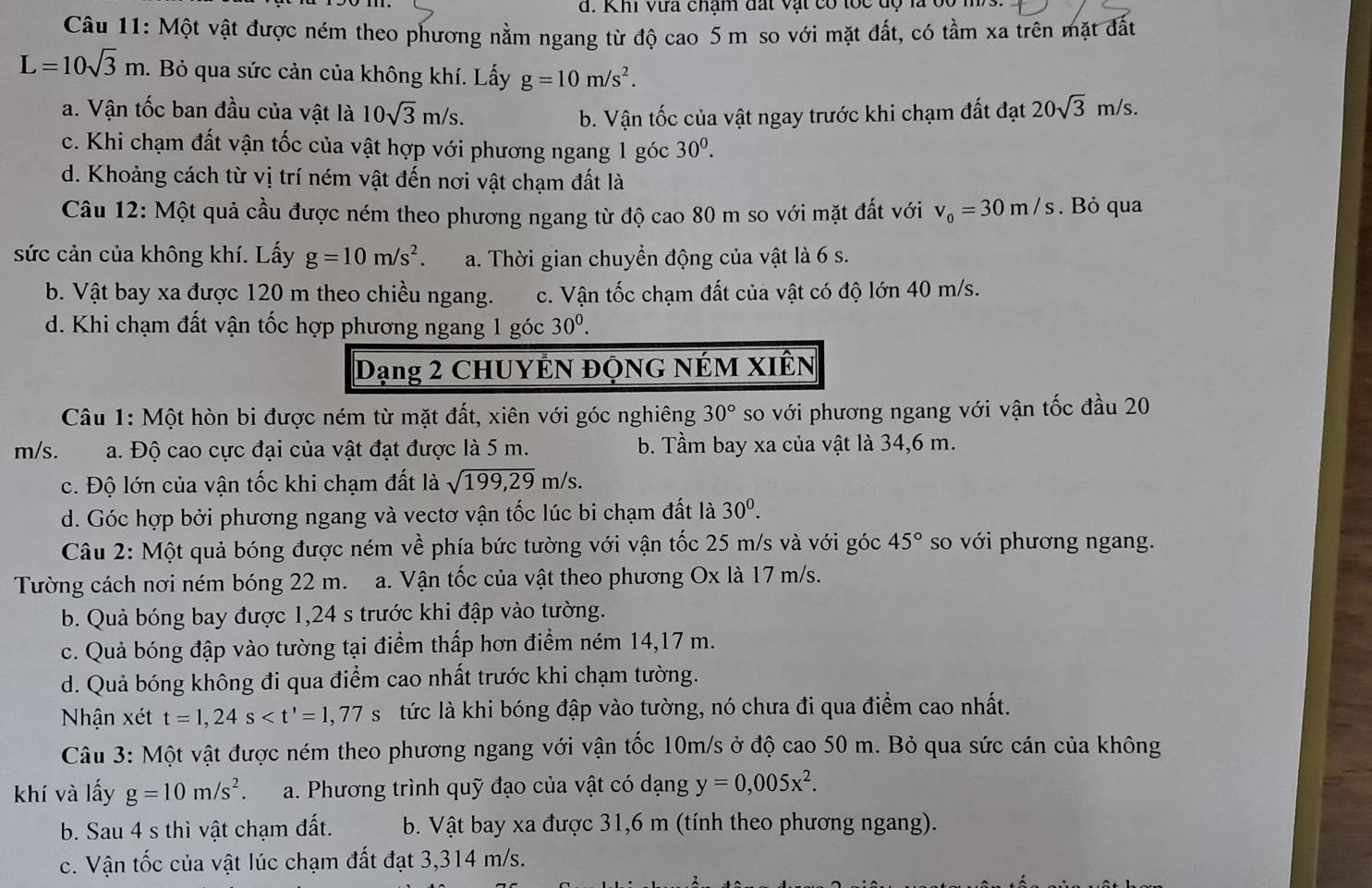 Khi vựa châm đất vật có toc độ là bo m  
Câu 11: Một vật được ném theo phương nằm ngang từ độ cao 5 m so với mặt đất, có tầm xa trên mặt đất
L=10sqrt(3)m. Bỏ qua sức cản của không khí. Lấy g=10m/s^2.
a. Vận tốc ban đầu của vật là 10sqrt(3)m/s. b. Vận tốc của vật ngay trước khi chạm đất đạt 20sqrt(3)m/s.
c. Khi chạm đất vận tốc của vật hợp với phương ngang 1 góc 30^0.
d. Khoảng cách từ vị trí ném vật đến nơi vật chạm đất là
Câu 12: Một quả cầu được ném theo phương ngang từ độ cao 80 m so với mặt đất với v_0=30m/s. Bỏ qua
sức cản của không khí. Lấy g=10m/s^2. a. Thời gian chuyền động của vật là 6 s.
b. Vật bay xa được 120 m theo chiều ngang. c. Vận tốc chạm đất của vật có độ lớn 40 m/s.
d. Khi chạm đất vận tốc hợp phương ngang 1 góc 30^0.
Dạng 2 CHUYÊN ĐộNG NÉM XIÊN
Câu 1: Một hòn bi được ném từ mặt đất, xiên với góc nghiêng 30° so với phương ngang với vận tốc đầu 20
m/s. a. Độ cao cực đại của vật đạt được là 5 m. b. Tầm bay xa của vật là 34,6 m.
c. Độ lớn của vận tốc khi chạm đất là sqrt(199,29)m/s.
d. Góc hợp bởi phương ngang và vectơ vận tốc lúc bi chạm đất là 30^0.
Câu 2: Một quả bóng được ném về phía bức tường với vận tốc 25 m/s và với góc 45° so với phương ngang.
Tường cách nơi ném bóng 22 m. a. Vận tốc của vật theo phương Ox là 17 m/s.
b. Quả bóng bay được 1,24 s trước khi đập vào tường.
c. Quả bóng đập vào tường tại điểm thấp hơn điểm ném 14,17 m.
d. Quả bóng không đi qua điểm cao nhất trước khi chạm tường.
Nhận xét t=1,24s