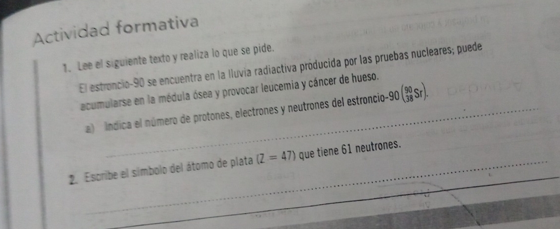 Actividad formativa 
1. Lee el siguiente texto y realiza lo que se pide. 
El estroncio -90 se encuentra en la Iluvia radiactiva próducida por las pruebas nucleares; puede 
acumularse en la médula ósea y provocar leucemia y cáncer de hueso. 
a índica el número de protones, electrones y neutrones del estroncio -90beginpmatrix 90 38Srendpmatrix. 
2. Escribe el símbolo del átomo de plata (Z=47) que tiene 61 neutrones.