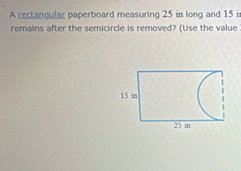 A rectangular paperboard measuring 25 in long and 15 i 
remains after the semicircle is removed? (Use the value