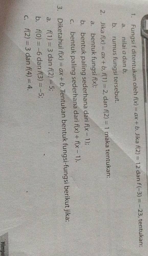 Fungsi f ditentukan oleh f(x)=ax+b. Jika f(2)=12 dan f(-3)=-23 , tentukan: 
a. nilai a dan b, 
b. rumus fungsi tersebut. 
2. Jika f(x)=ax+b, f(1)=2 , dan f(2)=1 maka tentukan: 
a. bentuk fungsi f(x)
b. bentuk paling sederhana dari f(x-1). 
c. bentuk paling sederhana dari f(x)+f(x-1). 
3. Diketahui f(x)=ax+b. Tentukan bentuk fungsi-fungsi berikut jika: 
a. f(1)=3 dan f(2)=5; 
b. f(0)=-6 dan f(3)=-5; a 
C. f(2)=3 dan f(4)=4. 
Himpu