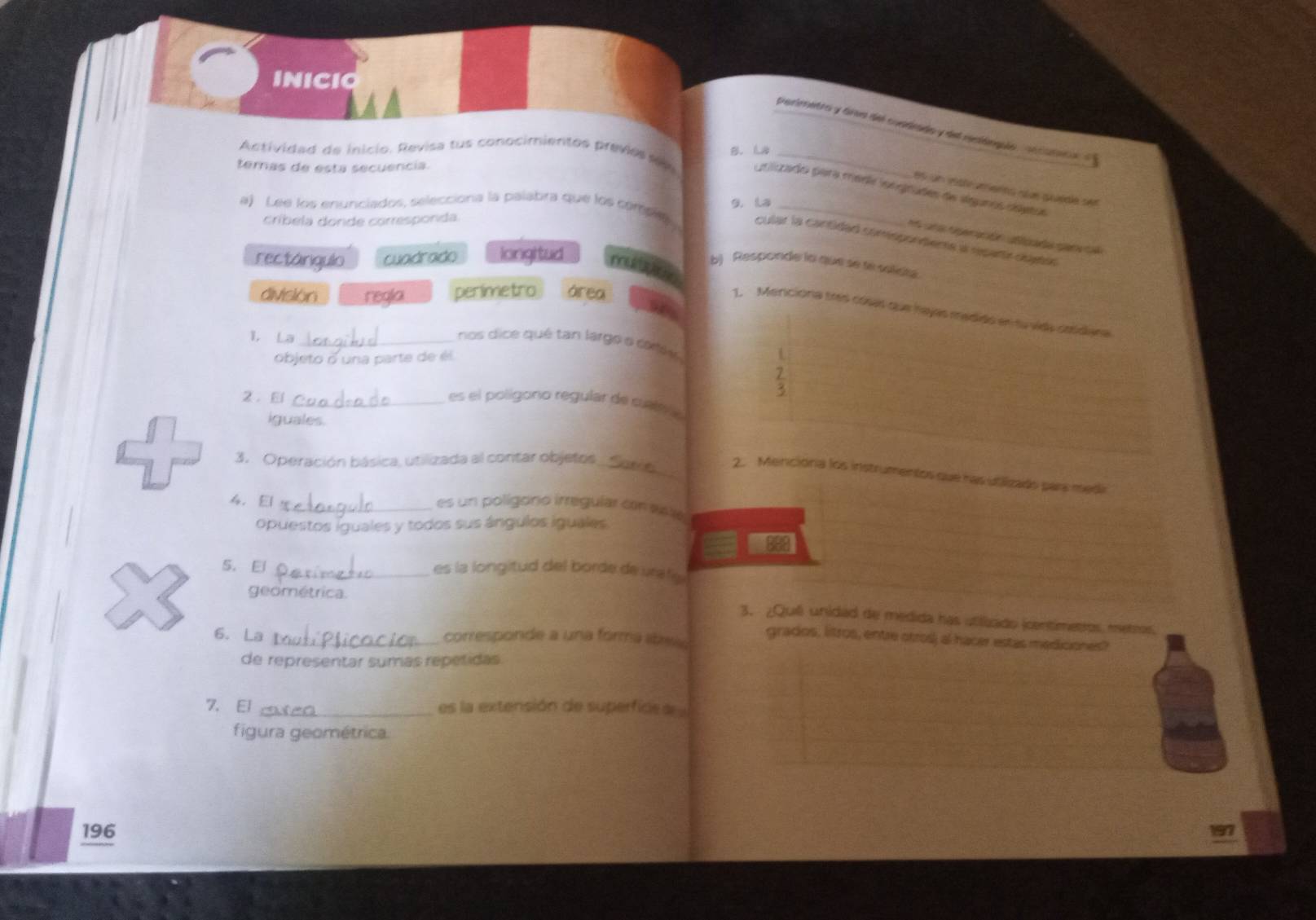 INICIO
permetra y ára del coadrado y del redérués sn catne 
B. La
ternas de esta secuencia.
Actividad de inicio. Revisa tus conocimientos previes s prizado para méri iongrades de slgunos déeos
e5 un 1stamerns sée quédle ser
a) Lee los enunciados, selecciona la palabra que los compety 9. La_
críbela donde corresponda.
1s an rperación acd per c
cular la cantidad comispontemts a recarte dujetón
rectárigulo cuadrado longitud mue
b) Responde la que se te solista
división regla perimetro área
1. Mericiona tres cósas que hayas medido en tu vida cotdana
1. La _ nos dice qué tan largo o coe s
objeto o una parte de él
L
5
2. El _es el polígono regular de cuate a
iguales.
3. Operación básica, utilizada al contar objetos_
2. Menciona los instrumentos que has utalizado para medi
4. El _es un polígono irreguíar con aste
opuestos iguales y todos sus ángulos iguales
888
S. El _es la longitud del borde de urafe 
geométrica.
3. ¿Quê unidad de medida has utilizado (centimetros metros.
6. La _corresponde a una forma abea
grados, litros, entre otros) al hacer estas mediciones?
de representar sumas repetidas
7. El _es la extensión de superfide a
figura geométrica.
196 197