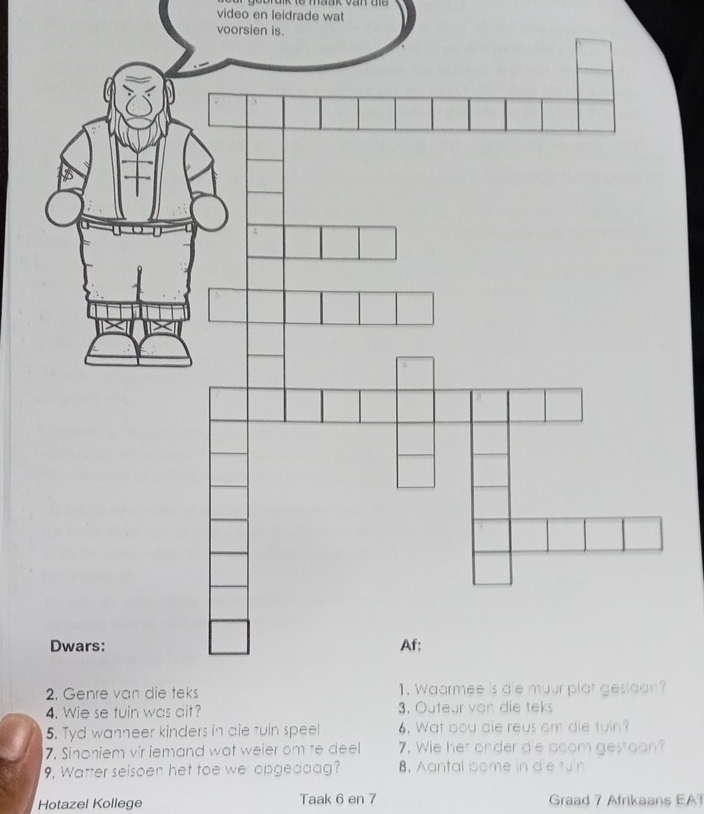 bbrdnk to maak van die 
video en leidrade wat 
voorsien is. 
Dwars: 
2. Genre van die tek 
4. Wie se tuin was ait 
5. Tyd wanneer kinde 
7. Sinoniem vir iemand wat weier om te deel 7. Wie her onder die boom gestoon? 
9. Watter seisoen het toe wel opgeddag? 8, Aantal bome in die tun 
Hotazel Kollege Taak 6 en 7 Graad 7 Afrikaans EAT