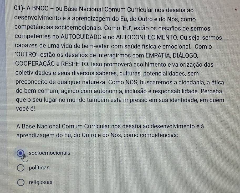 01)- A BNCC - ou Base Nacional Comum Curricular nos desafia ao
*
desenvolvimento e à aprendizagem do Eu, do Outro e do Nós, como
competências socioemocionais. Como ‘EU’, estão os desafios de sermos
competentes no AUTOCUIDADO e no AUTOCONHECIMENTO. Ou seja, sermos
capazes de uma vida de bem-estar, com saúde física e emocional. Com o
‘OUTRO’, estão os desafios de interagirmos com EMPATIA, DIÁLOGO,
COOPERAÇÃO e RESPEITO. Isso promoverá acolhimento e valorização das
coletividades e seus diversos saberes, culturas, potencialidades, sem
preconceito de qualquer natureza. Como NÓS, buscaremos a cidadania, a ética
do bem comum, agindo com autonomia, inclusão e responsabilidade. Perceba
que o seu lugar no mundo também está impresso em sua identidade, em quem
você é!
A Base Nacional Comum Curricular nos desafia ao desenvolvimento e à
aprendizagem do Eu, do Outro e do Nós, como competências:
socioemocionais.
políticas.
religiosas.