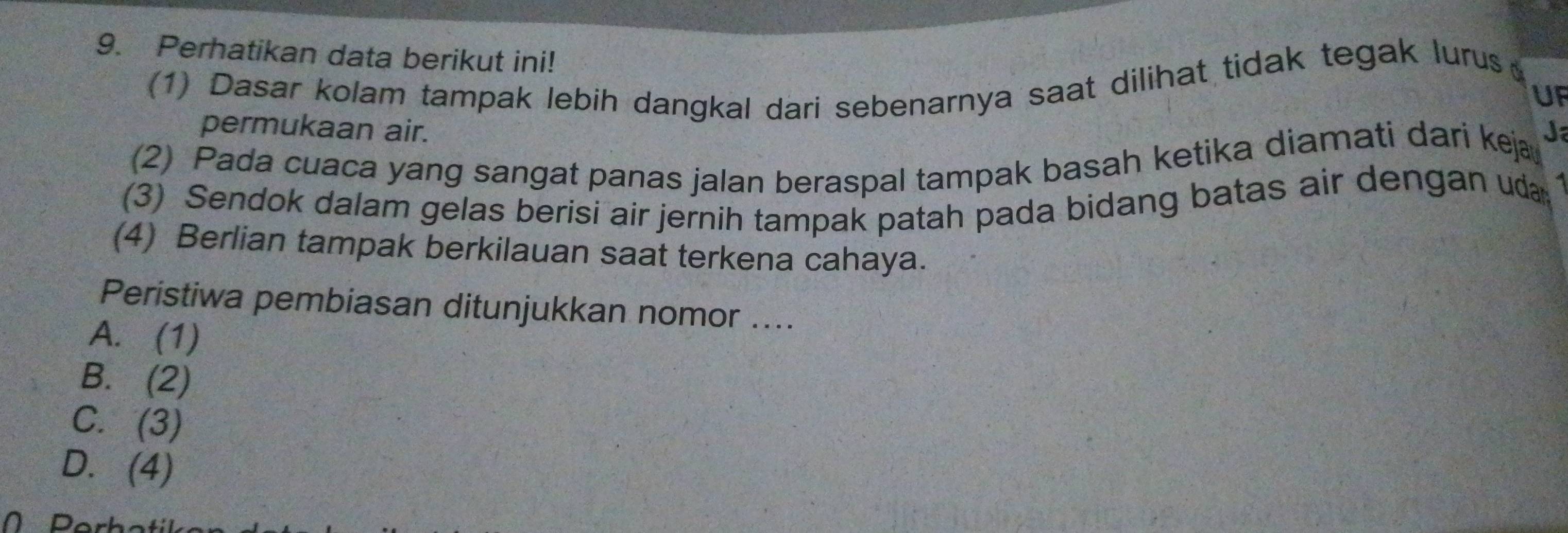 Perhatikan data berikut ini!
(1) Dasar kolam tampak lebih dangkal dari sebenarnya saat dilihat tidak tegak lurus
UF
permukaan air.
(2) Pada cuaca yang sangat panas jalan beraspal tampak basah ketika diamati dari keja J
(3) Sendok dalam gelas berisi air jernih tampak patah pada bidang batas air dengan uda
(4) Berlian tampak berkilauan saat terkena cahaya.
Peristiwa pembiasan ditunjukkan nomor ....
A. (1)
B. (2)
C. (3)
D. (4)