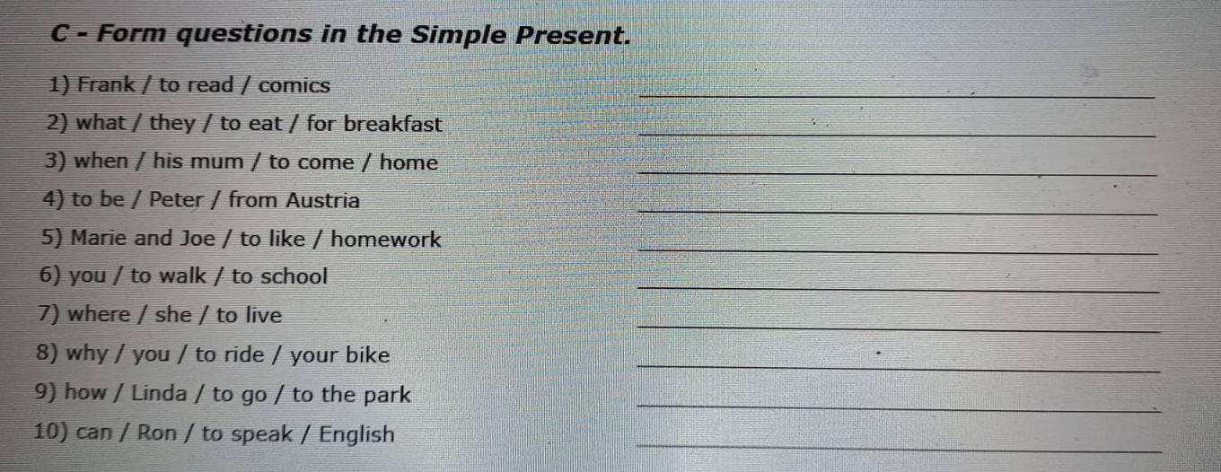 Form questions in the Simple Present. 
1) Frank / to read / comics 
_ 
2) what / they / to eat / for breakfast_ 
3) when / his mum / to come / home_ 
_ 
4) to be / Peter / from Austria 
5) Marie and Joe / to like / homework_ 
_ 
6) you / to walk / to school 
_ 
7) where / she / to live 
_ 
8) why / you / to ride / your bike 
_ 
9) how / Linda / to go / to the park 
10) can / Ron / to speak / English 
_