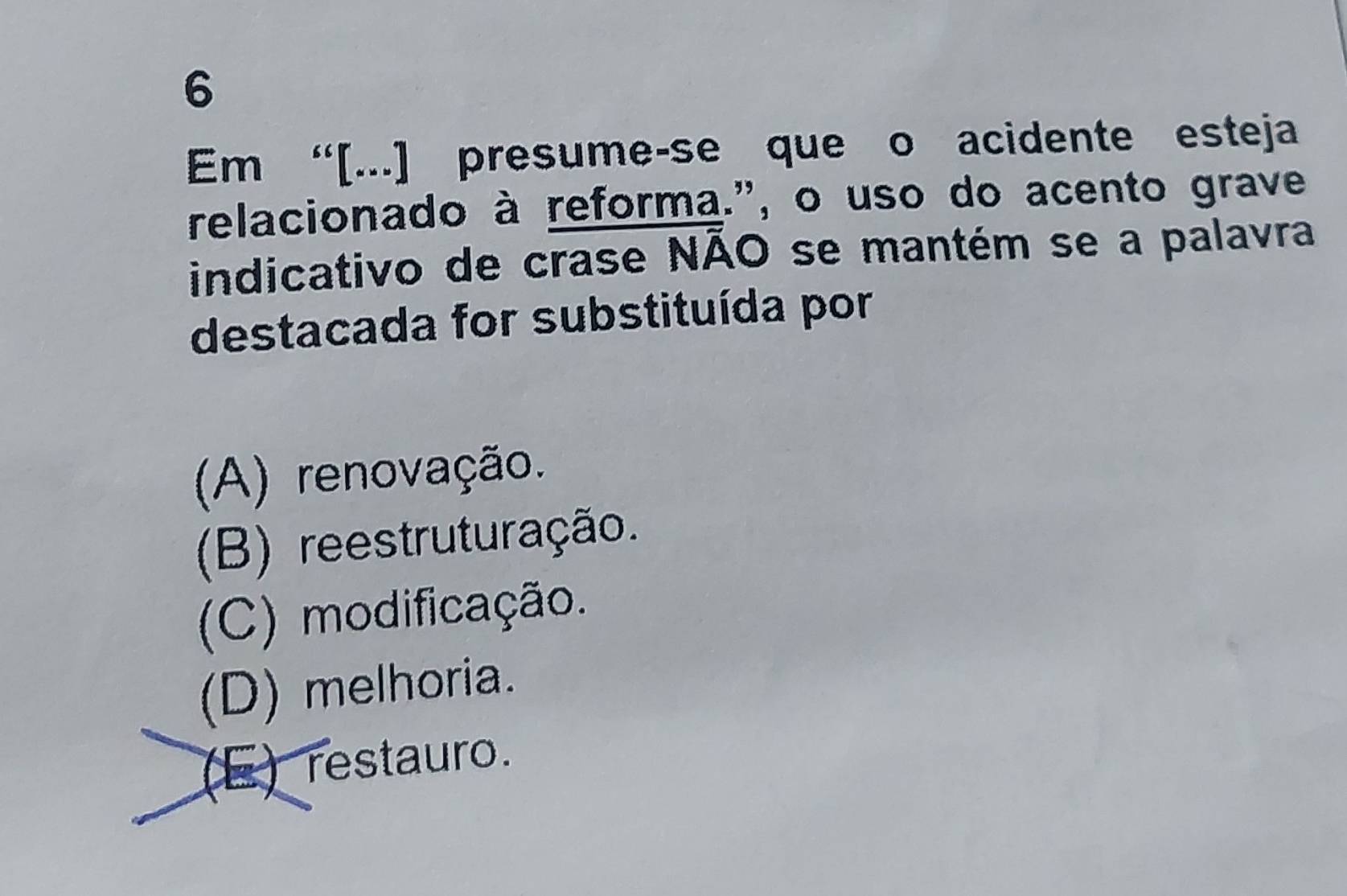 Em “[...] presume-se que o acidente esteja
relacionado à reforma.", o uso do acento grave
indicativo de crase NÃO se mantém se a palavra
destacada for substituída por
(A) renovação.
(B) reestruturação.
(C) modificação.
(D) melhoria.
(E) restauro.