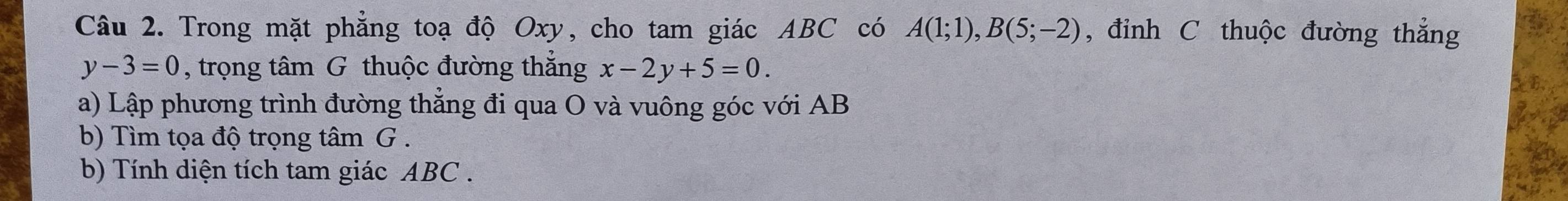 Trong mặt phẳng toạ độ Oxy, cho tam giác ABC có A(1;1), B(5;-2) , đỉnh C thuộc đường thắng
y-3=0 , trọng tâm G thuộc đường thắng x-2y+5=0. 
a) Lập phương trình đường thẳng đi qua O và vuông góc với AB
b) Tìm tọa độ trọng tâm G. 
b) Tính diện tích tam giác ABC.