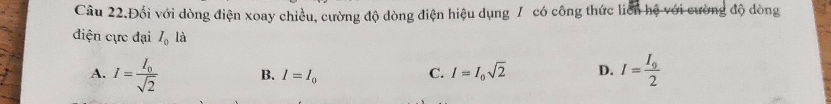 Câu 22.Đối với dòng điện xoay chiều, cường độ dòng điện hiệu dụng / có công thức liên hệ với cường độ dòng
điện cực đại I_0la
A. I=frac I_0sqrt(2) I=frac I_02
B. I=I_0 C. I=I_0sqrt(2) D.