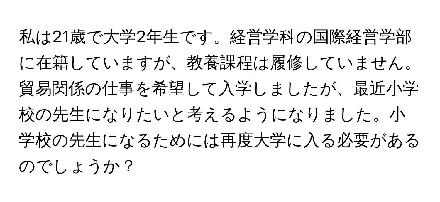 私は21歳で大学2年生です。経営学科の国際経営学部に在籍していますが、教養課程は履修していません。貿易関係の仕事を希望して入学しましたが、最近小学校の先生になりたいと考えるようになりました。小学校の先生になるためには再度大学に入る必要があるのでしょうか？