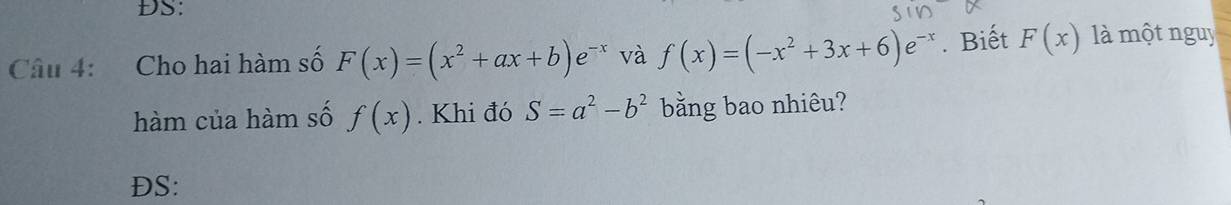 DS: 
Câu 4: Cho hai hàm số F(x)=(x^2+ax+b)e^(-x) và f(x)=(-x^2+3x+6)e^(-x). Biết F(x) là một nguy 
hàm của hàm số f(x). Khi đó S=a^2-b^2 bằng bao nhiêu? 
DS: