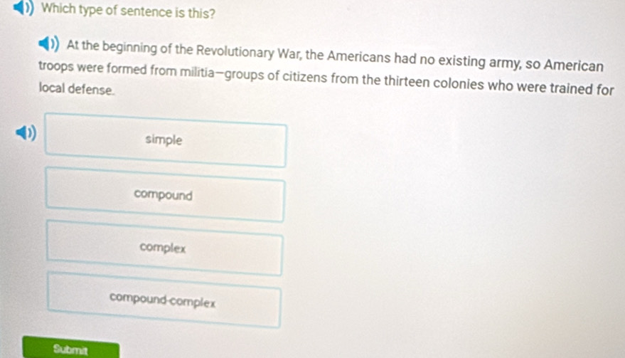 Which type of sentence is this?
At the beginning of the Revolutionary War, the Americans had no existing army, so American
troops were formed from militia—groups of citizens from the thirteen colonies who were trained for
local defense.
0 simple
compound
complex
compound complex
Submit