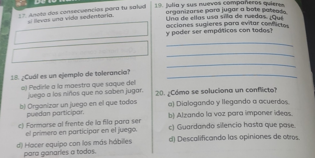 Anota dos consecuencias para tu salud 19. Julia y sus nuevos compañeros quieren
organizarse para jugar a bote pateado.
Una de ellas usa silla de ruedas. ¿Qué
si llevas una vida sedentaria.
acciones sugieres para evitar conflictos
y poder ser empáticos con todos?
_
_
_
18. ¿Cuál es un ejemplo de tolerancia?_
a) Pedirle a la maestra que saque del
juego a los niños que no saben jugar. 20. ¿Cómo se soluciona un conflicto?
b) Organizar un juego en el que todos a) Dialogando y llegando a acuerdos.
puedan participar.
b) Alzando la voz para imponer ideas.
c) Formarse al frente de la fila para ser
c) Guardando silencio hasta que pase.
el primero en participar en el juego.
d) Hacer equipo con los más hábiles
d) Descalificando las opiniones de otros.
para ganarles a todos.