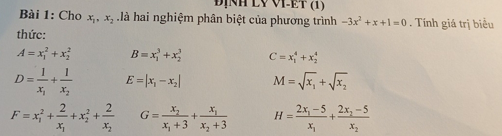 ĐỊNH LV VI-ET (1) 
Bài 1: Cho x_1, x_2 là hai nghiệm phân biệt của phương trình -3x^2+x+1=0. Tính giá trị biểu 
thức:
A=x_1^(2+x_2^2
B=x_1^3+x_2^3
C=x_1^4+x_2^4
D=frac 1)x_1+frac 1x_2
E=|x_1-x_2|
M=sqrt(x_1)+sqrt(x_2)
F=x_1^(2+frac 2)x_1+x_2^(2+frac 2)x_2 G=frac x_2x_1+3+frac x_1x_2+3 H=frac 2x_1-5x_1+frac 2x_2-5x_2