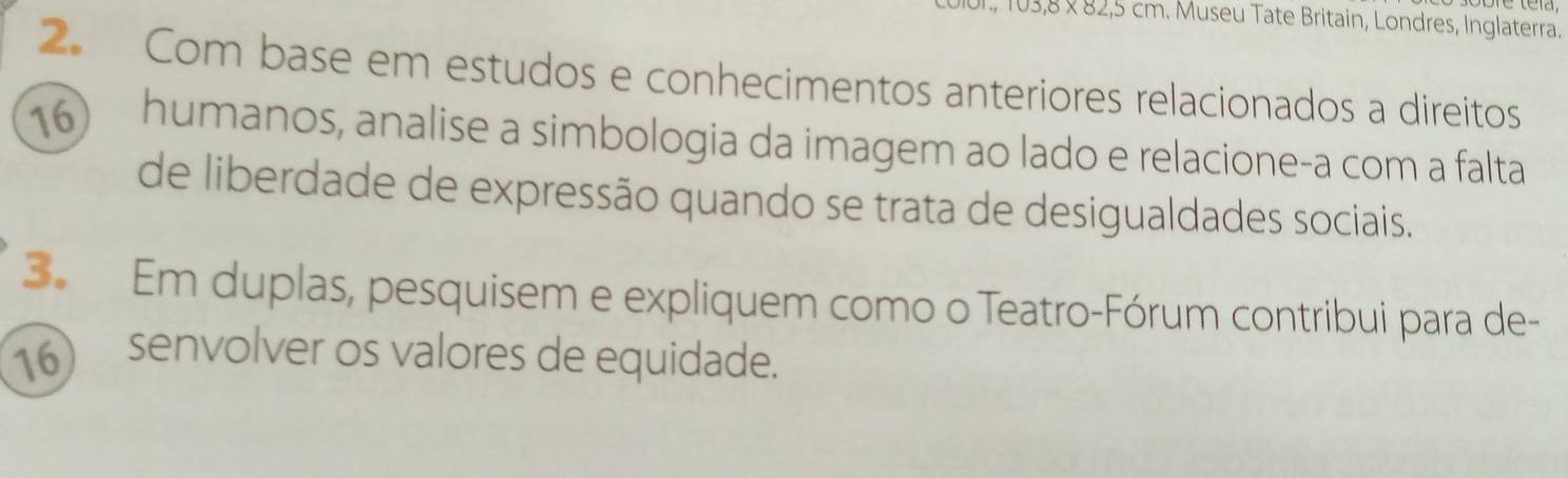 3,8 × 82,5 cm. Museu Tate Britain, Londres, Inglaterra. 
2. Com base em estudos e conhecimentos anteriores relacionados a direitos
16 humanos, analise a simbologia da imagem ao lado e relacione-a com a falta 
de liberdade de expressão quando se trata de desigualdades sociais. 
3. Em duplas, pesquisem e expliquem como o Teatro-Fórum contribui para de- 
16) senvolver os valores de equidade.