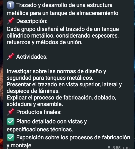 Trazado y desarrollo de una estructura 
metálica para un tanque de almacenamiento 
Descripción: 
Cada grupo diseñará el trazado de un tanque 
cilíndrico metálico, considerando espesores, 
refuerzos y métodos de unión. 
Actividades: 
Investigar sobre las normas de diseño y 
seguridad para tanques metálicos. 
Presentar el trazado en vista superior, lateral y 
despiece de láminas. 
Explicar el proceso de fabricación, doblado, 
soldadura y ensamble. 
Productos finales: 
Plano detallado con vistas y 
especificaciones técnicas. 
Exposición sobre los procesos de fabricación 
y montaje.
3:55 n. m.