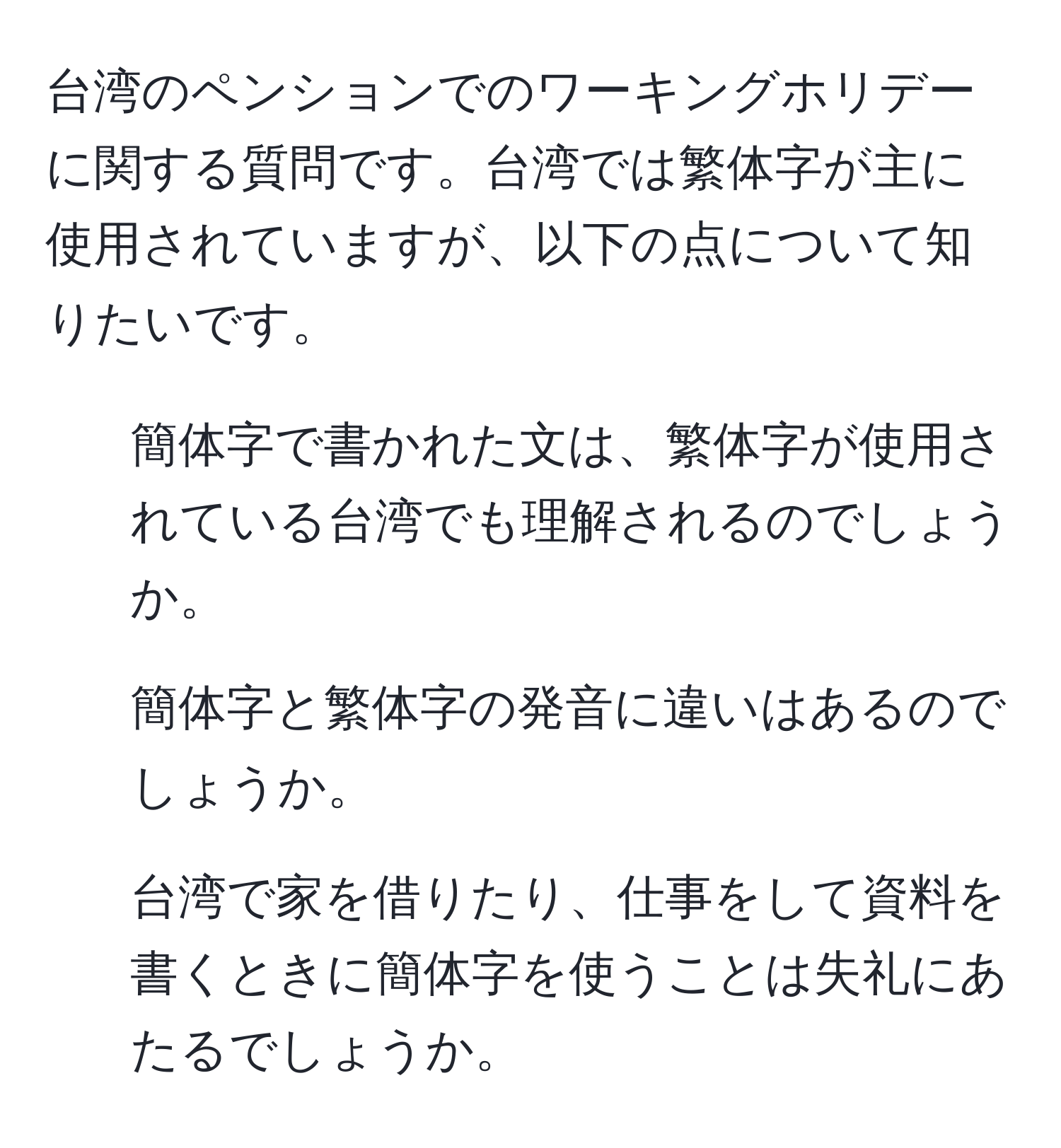 台湾のペンションでのワーキングホリデーに関する質問です。台湾では繁体字が主に使用されていますが、以下の点について知りたいです。  
1. 簡体字で書かれた文は、繁体字が使用されている台湾でも理解されるのでしょうか。  
2. 簡体字と繁体字の発音に違いはあるのでしょうか。  
3. 台湾で家を借りたり、仕事をして資料を書くときに簡体字を使うことは失礼にあたるでしょうか。