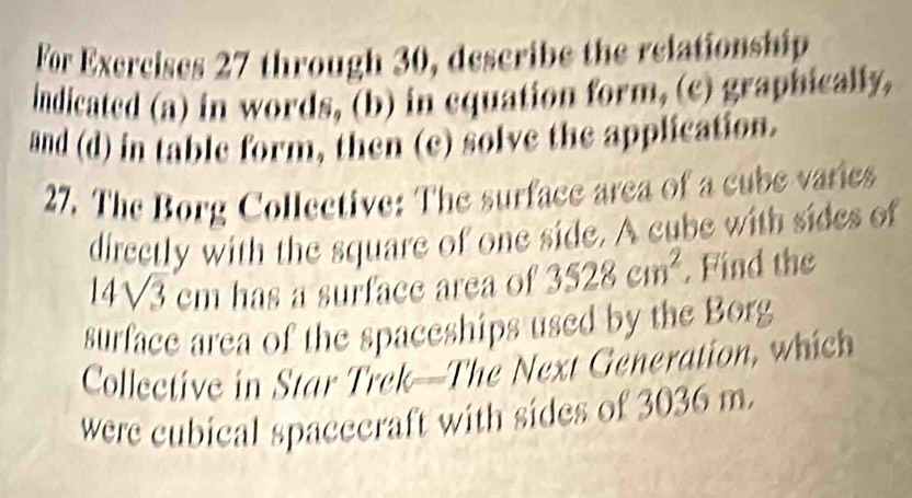 For Exercises 27 through 30, describe the relationship 
indicated (a) in words, (b) in equation form, (c) graphically, 
and (d) in table form, then (e) solve the application. 
27. The Borg Collective: The surface area of a cube varies 
directly with the square of one side. A cube with sides of
14sqrt(3) cm has a surface area of 3528cm^2 , Find the 
surface area of the spaceships used by the Borg 
Collective in Star Trek—The Next Generation, which 
were cubical spacecraft with sides of 3036 m.