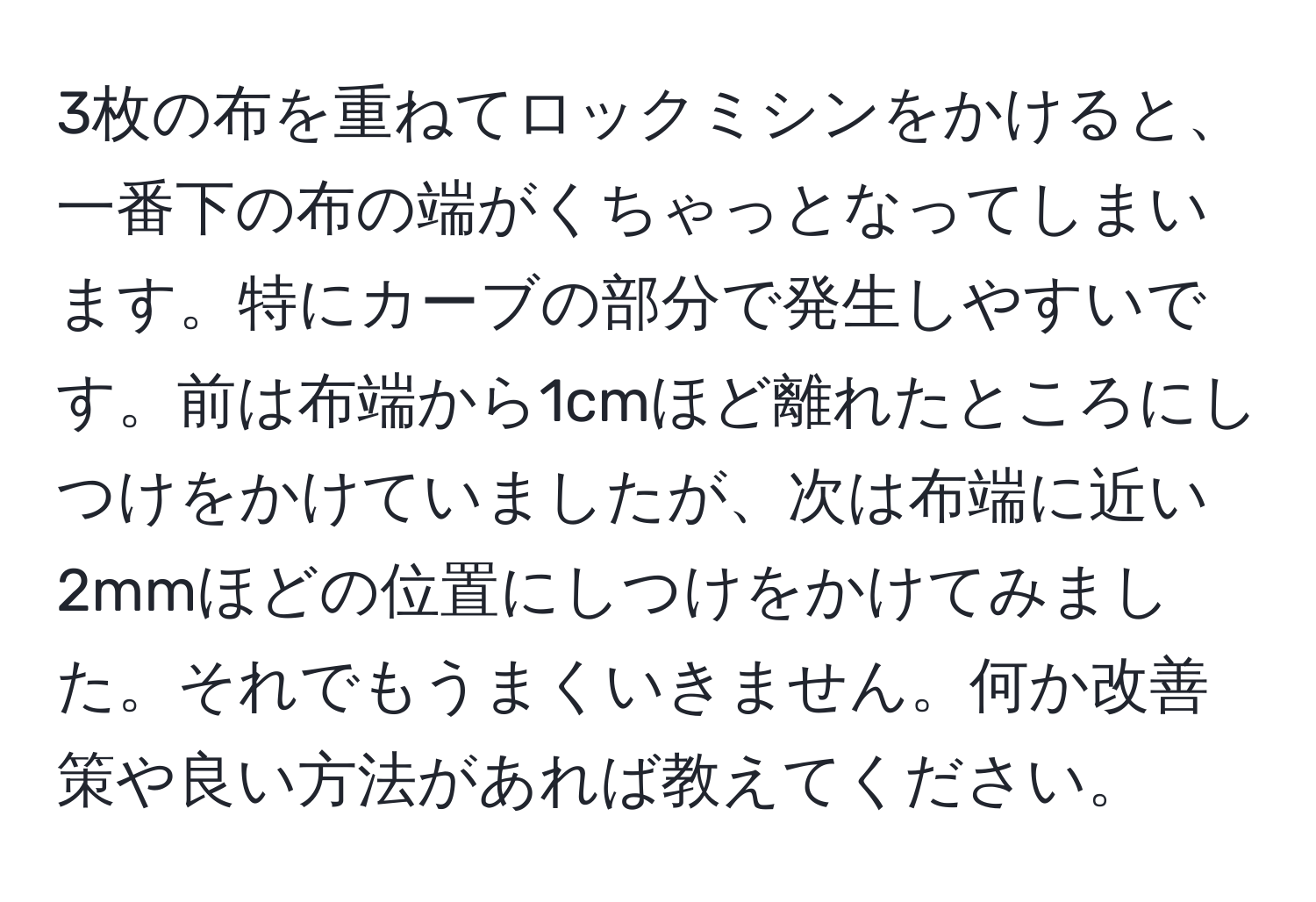 3枚の布を重ねてロックミシンをかけると、一番下の布の端がくちゃっとなってしまいます。特にカーブの部分で発生しやすいです。前は布端から1cmほど離れたところにしつけをかけていましたが、次は布端に近い2mmほどの位置にしつけをかけてみました。それでもうまくいきません。何か改善策や良い方法があれば教えてください。