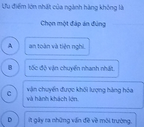 Ưu điểm lớn nhất của ngành hàng không là
Chọn một đáp án đúng
A an toàn và tiện nghi.
B tốc độ vận chuyển nhanh nhất.
C vận chuyến được khối lượng hàng hóa
và hành khách lớn.
D ít gây ra những vấn đề về môi trường.