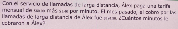 Con el servicio de llamadas de larga distancia, Álex paga una tarifa 
mensual de $80.00 más $1.40 por minuto. El mes pasado, el cobro por las 
llamadas de larga distancia de Álex fue $194.80. ¿Cuántos minutos le 
cobraron a Álex?