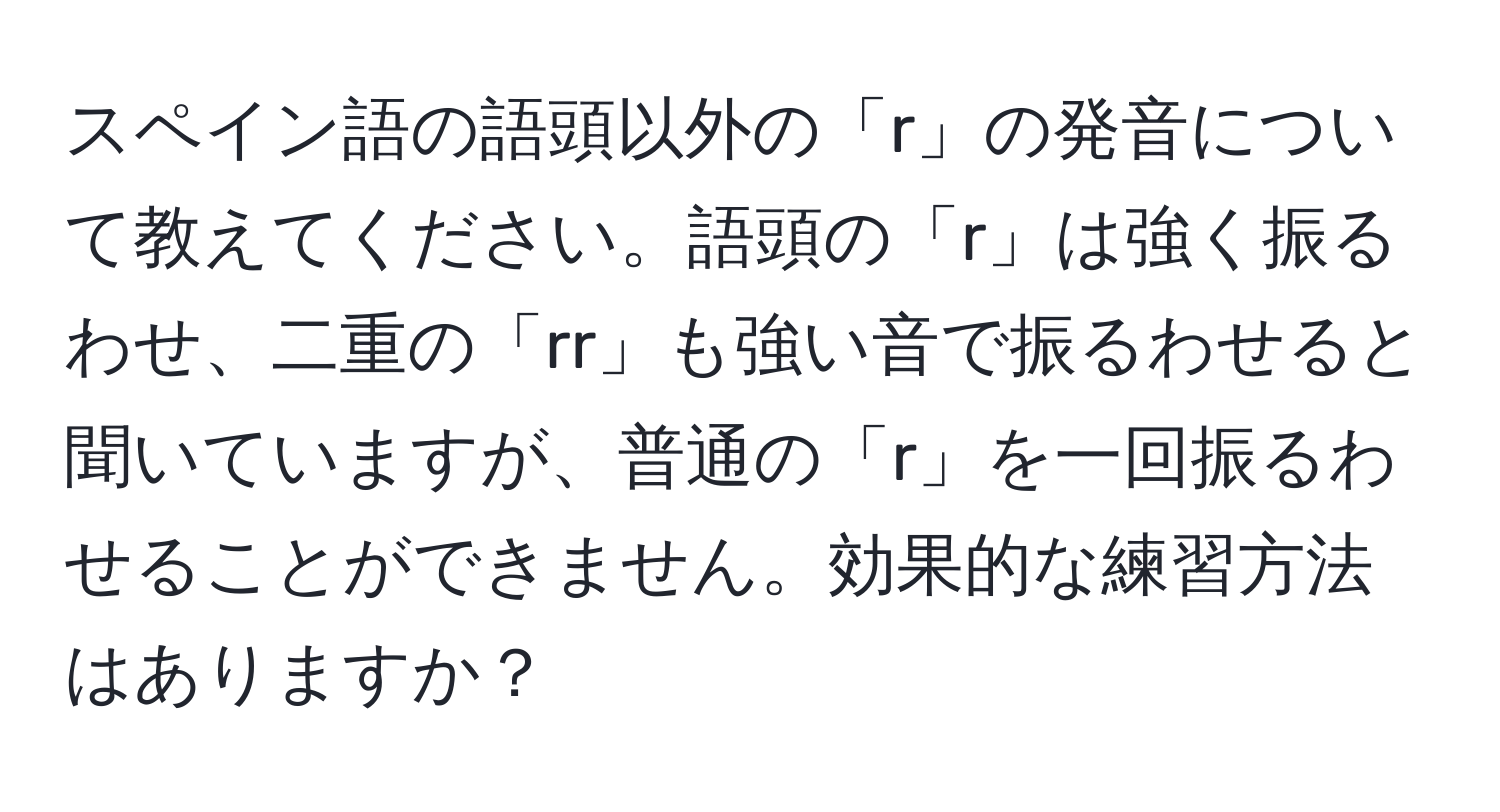 スペイン語の語頭以外の「r」の発音について教えてください。語頭の「r」は強く振るわせ、二重の「rr」も強い音で振るわせると聞いていますが、普通の「r」を一回振るわせることができません。効果的な練習方法はありますか？