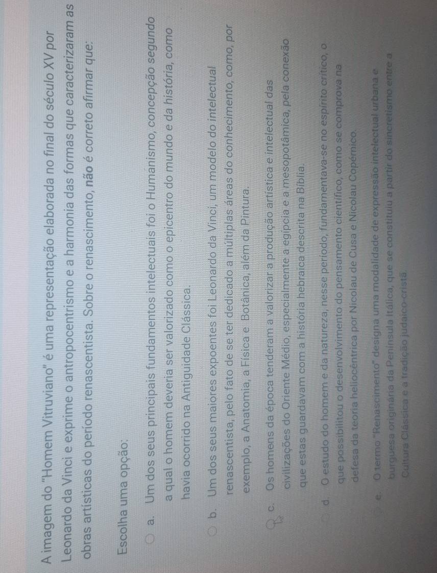 A imagem do 'Homem Vitruviano' é uma representação elaborada no final do século XV por
Leonardo da Vinci e exprime o antropocentrismo e a harmonia das formas que caracterizaram as
obras artísticas do período renascentista. Sobre o renascimento, não é correto afirmar que:
Escolha uma opção:
a. Um dos seus principais fundamentos intelectuais foi o Humanismo, concepção segundo
a qual o homem deveria ser valorizado como o epicentro do mundo e da história, como
havia ocorrido na Antiguidade Clássica.
b. Um dos seus maiores expoentes foi Leonardo da Vinci, um modelo do intelectual
renascentista, pelo fato de se ter dedicado a múltiplas áreas do conhecimento, como, por
exemplo, a Anatomia, a Física e Botânica, além da Pintura.
c. Os homens da época tenderam a valorizar a produção artística e intelectual das
civilizações do Oriente Médio, especialmente a egípcia e a mesopotâmica, pela conexão
que estas guardavam com a história hebraica descrita na Bíblia.
d. O estudo do homem e da natureza, nesse período, fundamentava-se no espírito crítico, o
que possibilitou o desenvolvimento do pensamento científico, como se comprova na
defesa da teoria heliocêntrica por Nicolau de Cusa e Nicolau Copérnico.
e. O termo 'Renascimento' designa uma modalidade de expressão intelectual urbana e
burguesa originária da Peninsula Itálica, que se constituiu a partir do sincretismo entre a
Cultura Clássica e a tradição judaico-cristã,