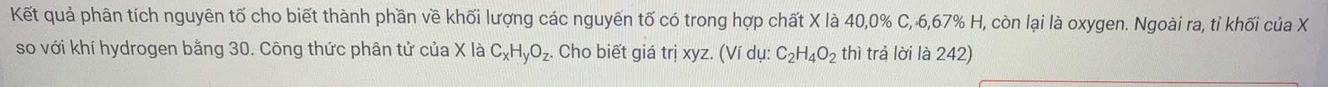 Kết quả phân tích nguyên tố cho biết thành phần về khối lượng các nguyến tố có trong hợp chất X là 40, 0% C, 6, 67% H, còn lại là oxygen. Ngoài ra, tỉ khối của X
so với khí hydrogen bằng 30. Công thức phân tử của X là C_xH_yO_z. Cho biết giá trị xyz. (Ví dụ: C_2H_4O_2 thì trả lời là 242)